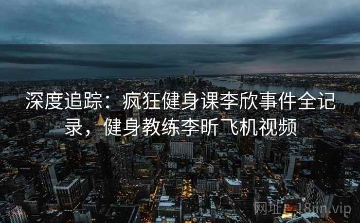 深度追踪：疯狂健身课李欣事件全记录，健身教练李昕飞机视频