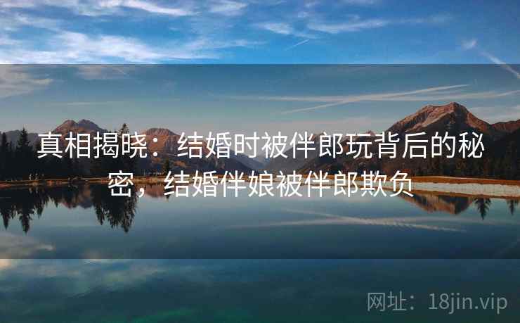 真相揭晓：结婚时被伴郎玩背后的秘密，结婚伴娘被伴郎欺负
