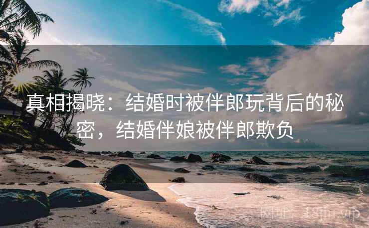 真相揭晓：结婚时被伴郎玩背后的秘密，结婚伴娘被伴郎欺负