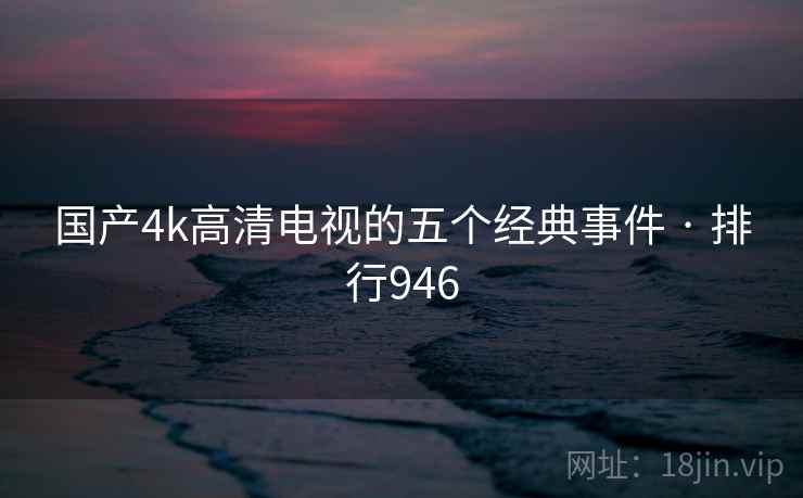 国产4k高清电视的五个经典事件 · 排行946 国产4k高清电视的五个经典事件 · 排行946
