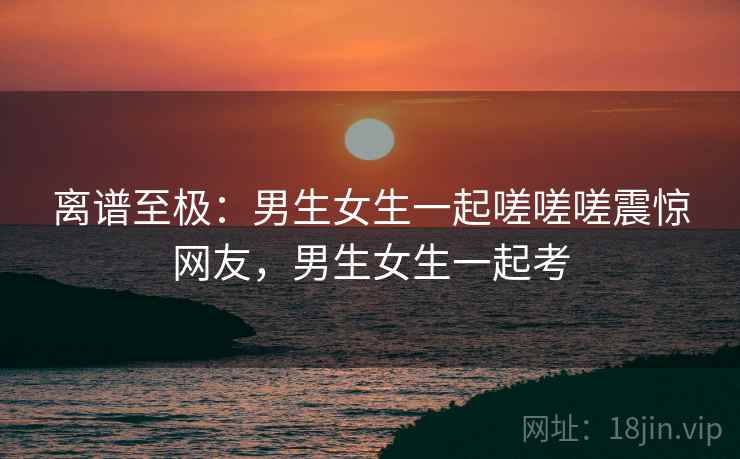 离谱至极：男生女生一起嗟嗟嗟震惊网友，男生女生一起考