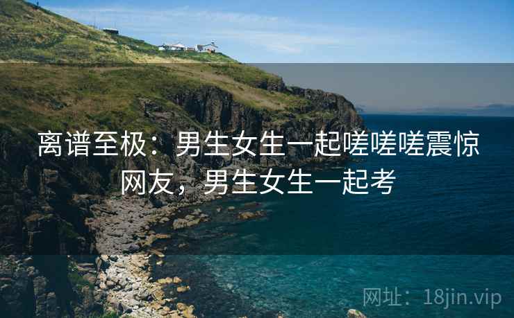 离谱至极：男生女生一起嗟嗟嗟震惊网友，男生女生一起考