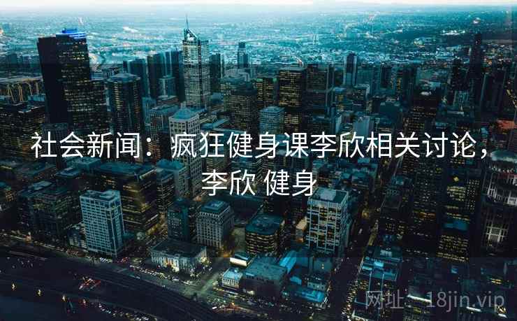 社会新闻：疯狂健身课李欣相关讨论，李欣 健身
