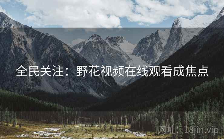 全民关注:野花视频在线观看成焦点