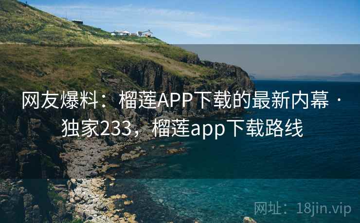 网友爆料:榴莲APP下载的最新内幕 · 独家233,榴莲app下载路线