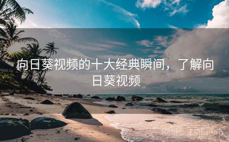 向日葵视频的十大经典瞬间,了解向日葵视频