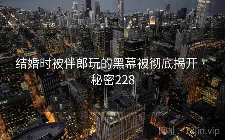 结婚时被伴郎玩的黑幕被彻底揭开 · 秘密228