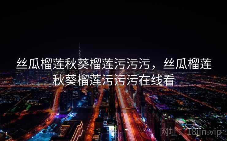 丝瓜榴莲秋葵榴莲污污污,丝瓜榴莲秋葵榴莲污污污在线看