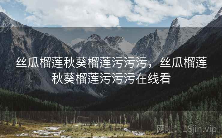 丝瓜榴莲秋葵榴莲污污污,丝瓜榴莲秋葵榴莲污污污在线看 丝瓜榴莲秋葵榴莲污污污,丝瓜榴莲秋葵榴莲污污污在线看