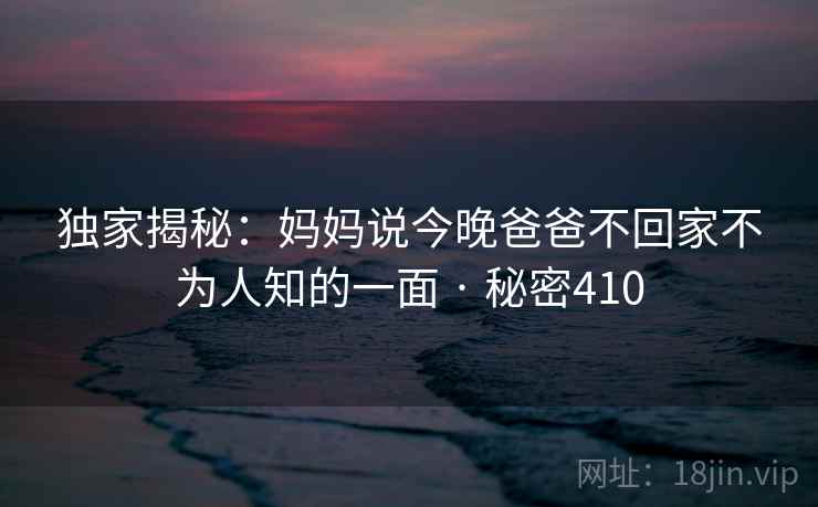 独家揭秘：妈妈说今晚爸爸不回家不为人知的一面 · 秘密410