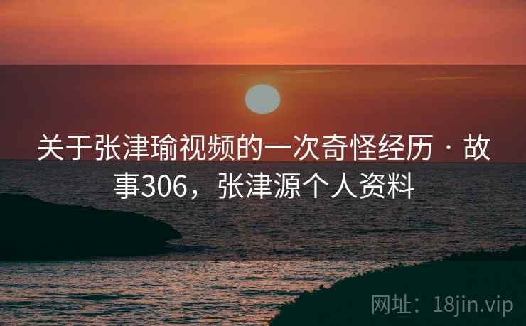 关于张津瑜视频的一次奇怪经历 · 故事306,张津源个人资料